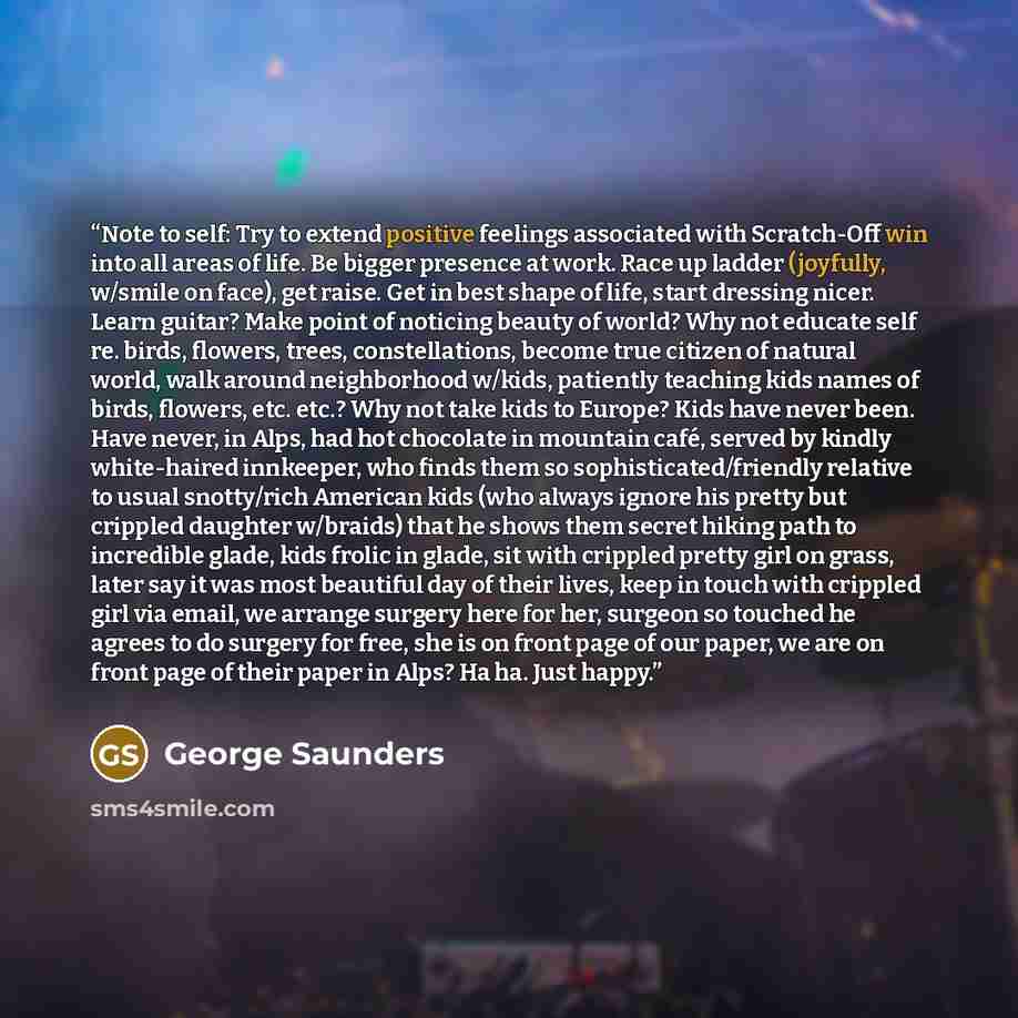 “Note to self: Try to extend positive feelings associated with Scratch-Off win into all areas of life. Be bigger presence at work. Race up ladder (joyfully, w/smile on face), get raise. Get in best shape of life, start dressing nicer. Learn guitar? Make point of noticing beauty of world? Why not…” quote by George Saunders