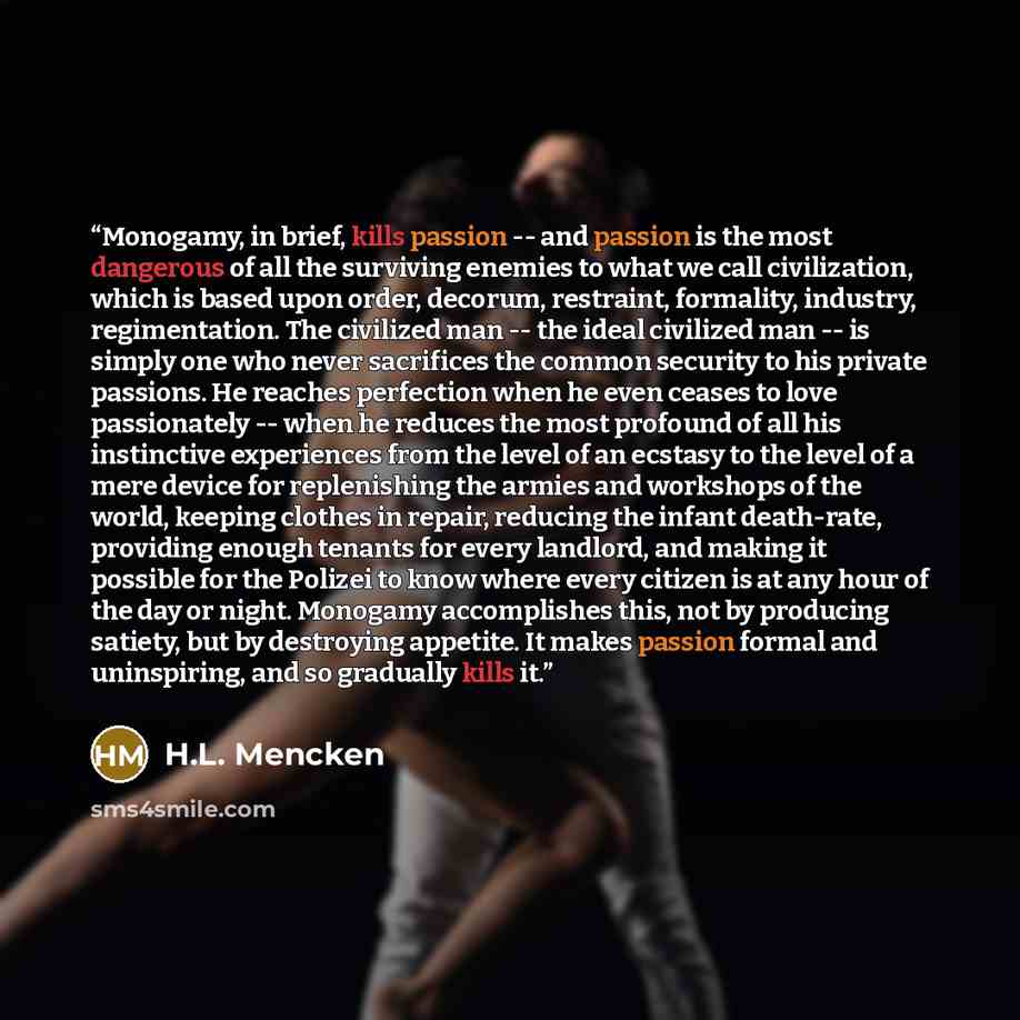 “Monogamy, in brief, kills passion -- and passion is the most dangerous of all the surviving enemies to what we call civilization, which is based upon order, decorum, restraint, formality, industry, regimentation. The civilized man -- the ideal civilized man -- is simply one who never sacrifices…” quote by H.L. Mencken