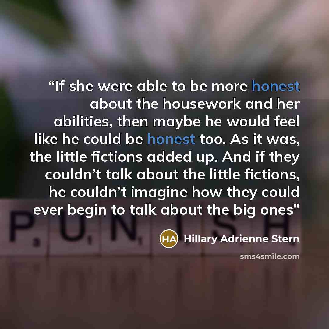 “If she were able to be more honest about the housework and her abilities, then maybe he would feel like he could be honest too. As it was, the little fictions added up. And if they couldn’t talk about the little fictions, he couldn’t imagine how they could ever begin to talk about the big ones” quote by Hillary Adrienne Stern