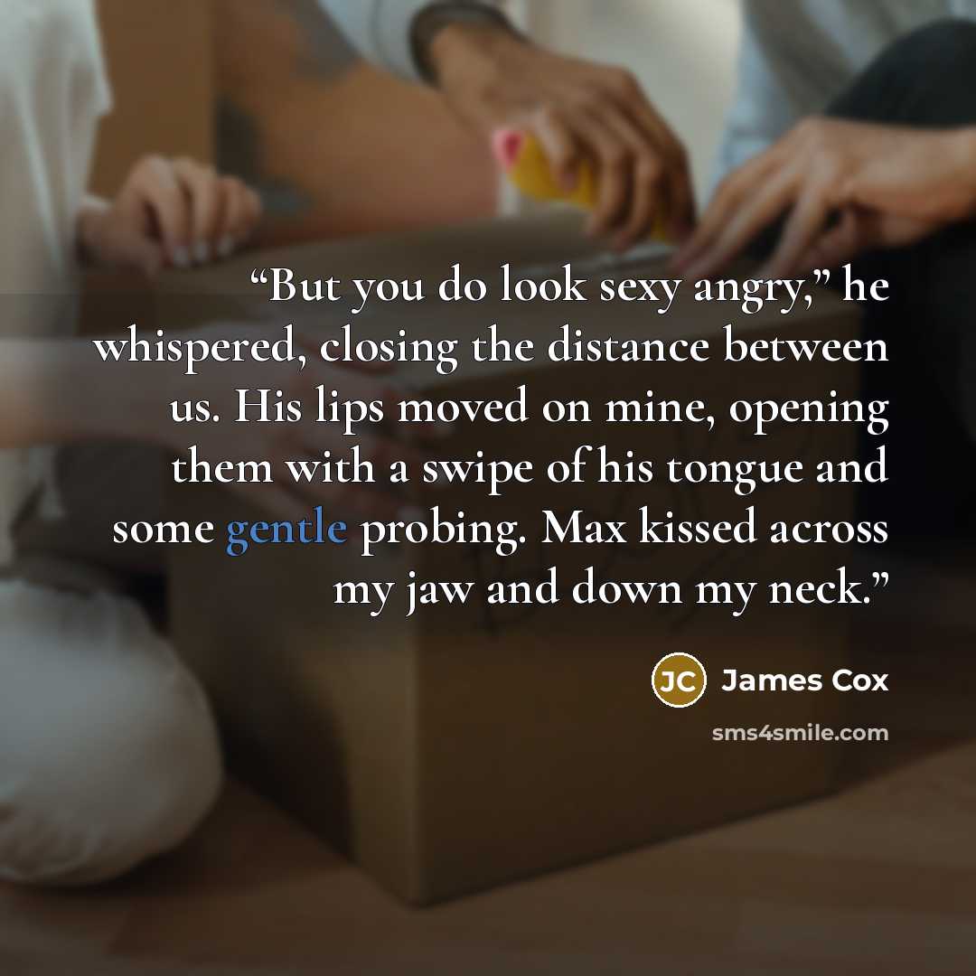 “But you do look sexy angry,” he whispered, closing the distance between us. His lips moved on mine, opening them with a swipe of his tongue and some gentle probing. Max kissed across my jaw and down my neck.” quote by James Cox