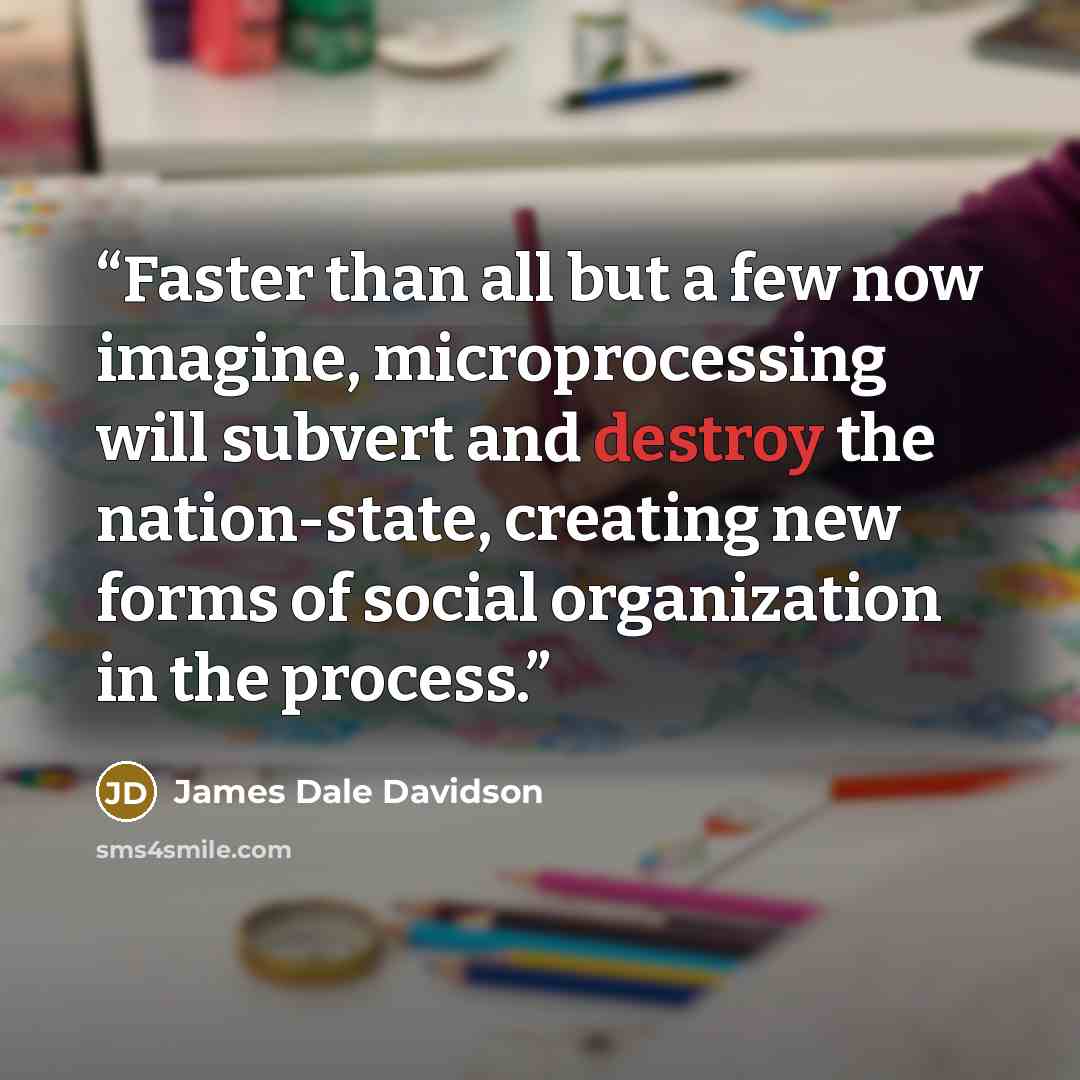 “Faster than all but a few now imagine, microprocessing will subvert and destroy the nation-state, creating new forms of social organization in the process.” quote by James Dale Davidson