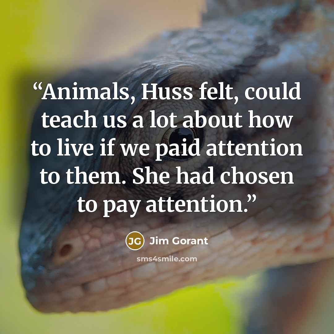 “Animals, Huss felt, could teach us a lot about how to live if we paid attention to them. She had chosen to pay attention.” quote by Jim Gorant