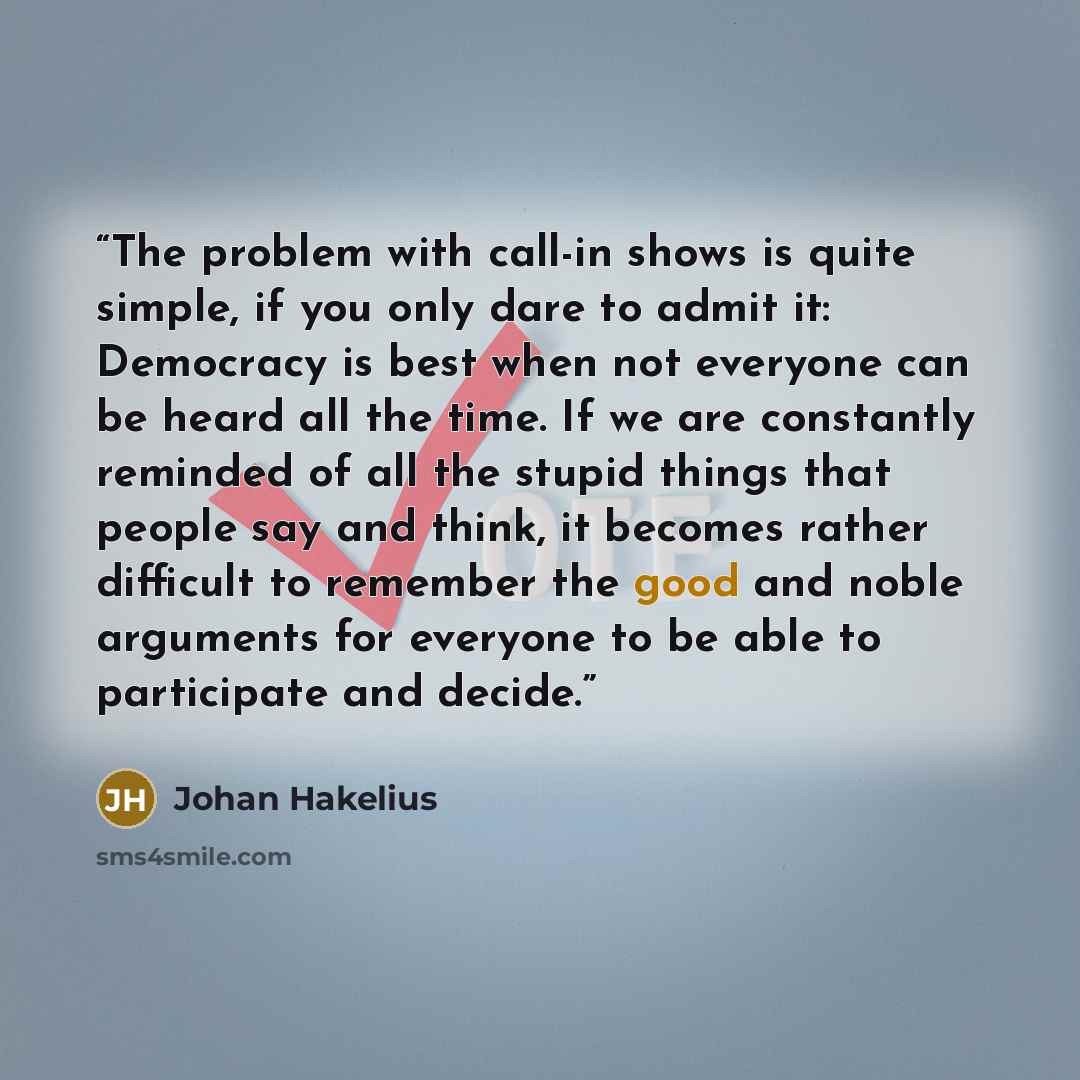 “The problem with call-in shows is quite simple, if you only dare to admit it: Democracy is best when not everyone can be heard all the time. If we are constantly reminded of all the stupid things that people say and think, it becomes rather difficult to remember the good and noble arguments for…” quote by Johan Hakelius