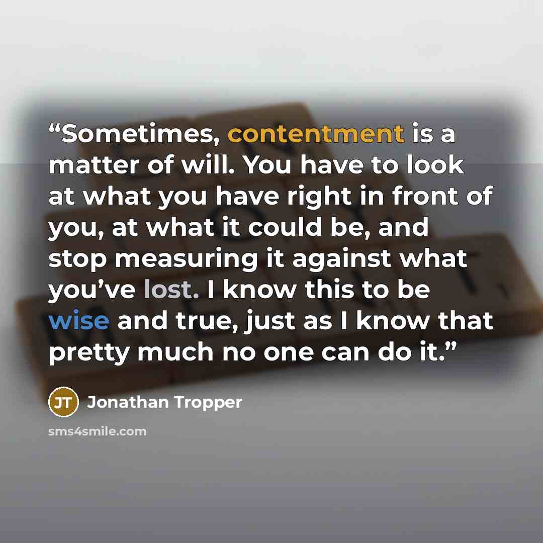 “Sometimes, contentment is a matter of will. You have to look at what you have right in front of you, at what it could be, and stop measuring it against what you’ve lost. I know this to be wise and true, just as I know that pretty much no one can do it.” quote by Jonathan Tropper