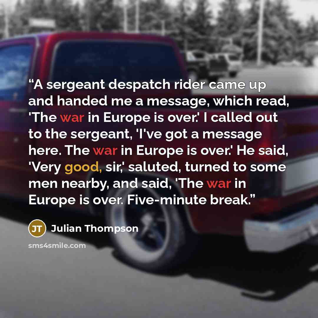 “A sergeant despatch rider came up and handed me a message, which read, 'The war in Europe is over.' I called out to the sergeant, 'I've got a message here. The war in Europe is over.' He said, 'Very good, sir,' saluted, turned to some men nearby, and said, 'The war in Europe is over. Five-minute…” quote by Julian Thompson