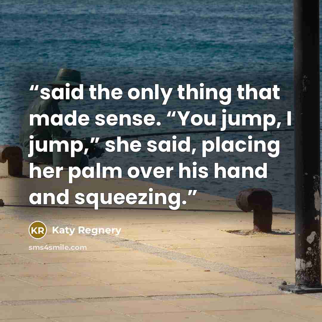 “said the only thing that made sense. “You jump, I jump,” she said, placing her palm over his hand and squeezing.” quote by Katy Regnery