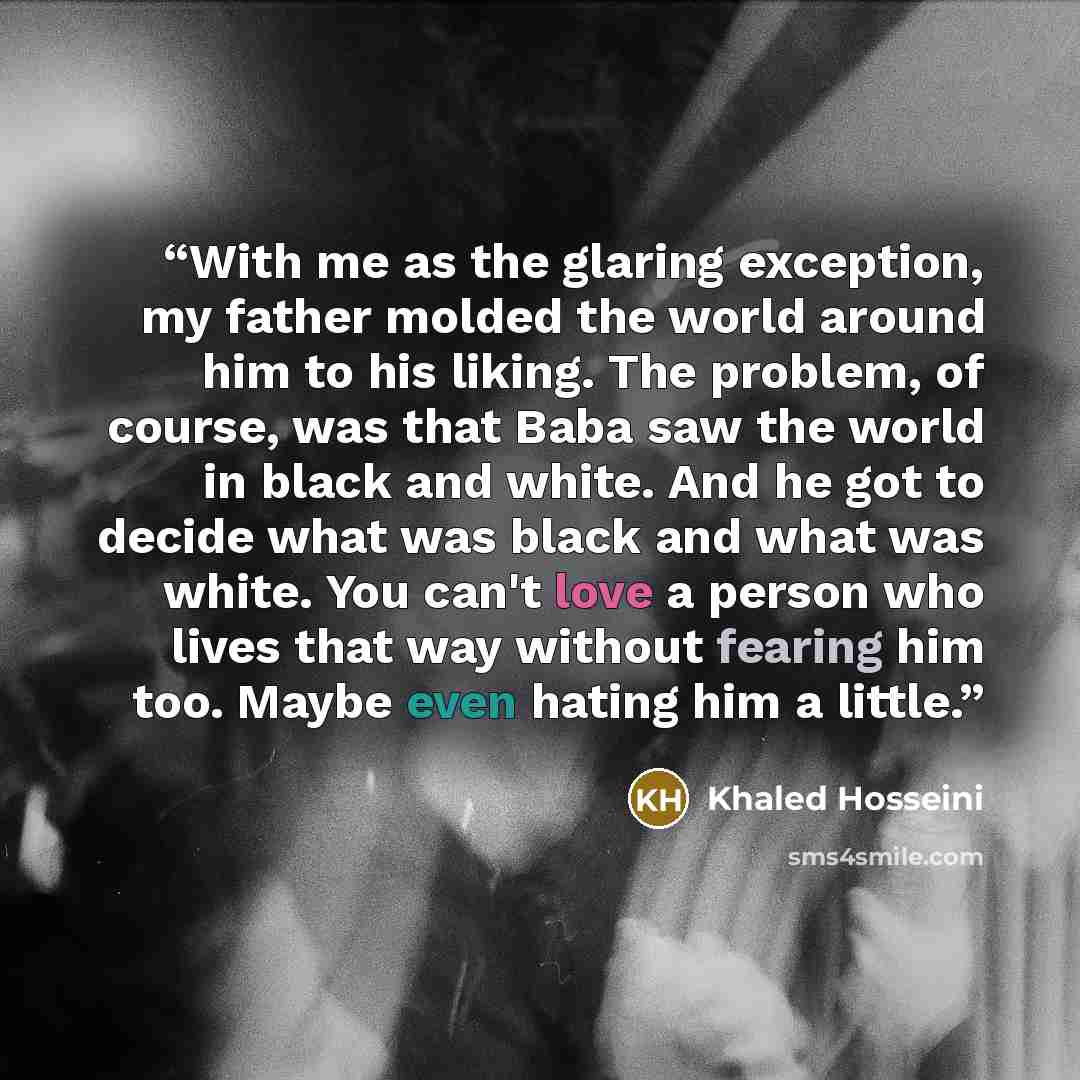 “With me as the glaring exception, my father molded the world around him to his liking. The problem, of course, was that Baba saw the world in black and white. And he got to decide what was black and what was white. You can't love a person who lives that way without fearing him too. Maybe even…” quote by Khaled Hosseini