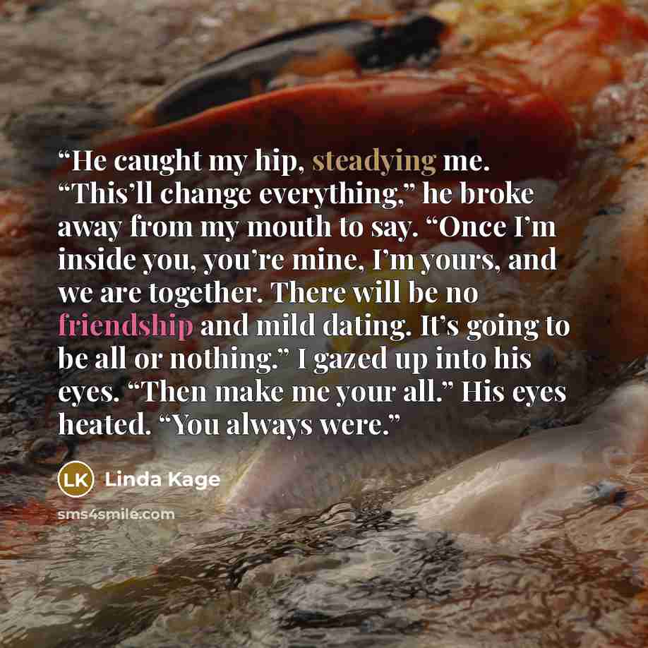 “He caught my hip, steadying me. “This’ll change everything,” he broke away from my mouth to say. “Once I’m inside you, you’re mine, I’m yours, and we are together. There will be no friendship and mild dating. It’s going to be all or nothing.” I gazed up into his eyes. “Then make me your all.” His…” quote by Linda Kage