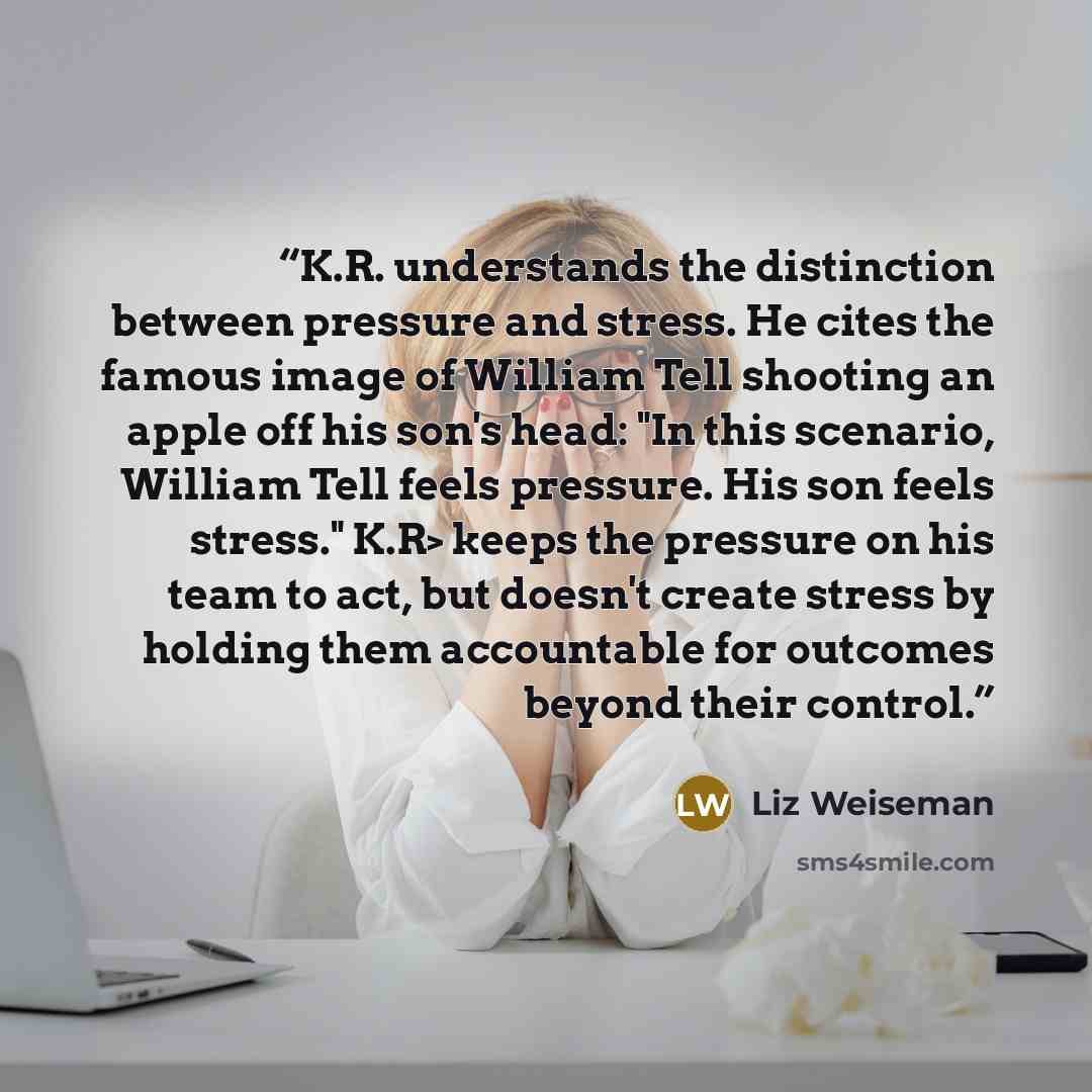 “K.R. understands the distinction between pressure and stress. He cites the famous image of William Tell shooting an apple off his son's head: "In this scenario, William Tell feels pressure. His son feels stress." K.R> keeps the pressure on his team to act, but doesn't create stress by holding them…” quote by Liz Weiseman
