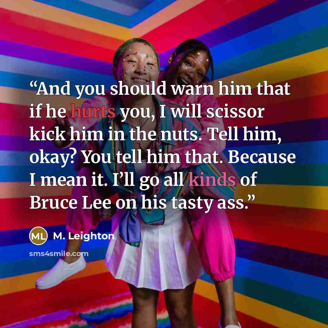 “And you should warn him that if he hurts you, I will scissor kick him in the nuts. Tell him, okay? You tell him that. Because I mean it. I’ll go all kinds of Bruce Lee on his tasty ass.” quote by M. Leighton