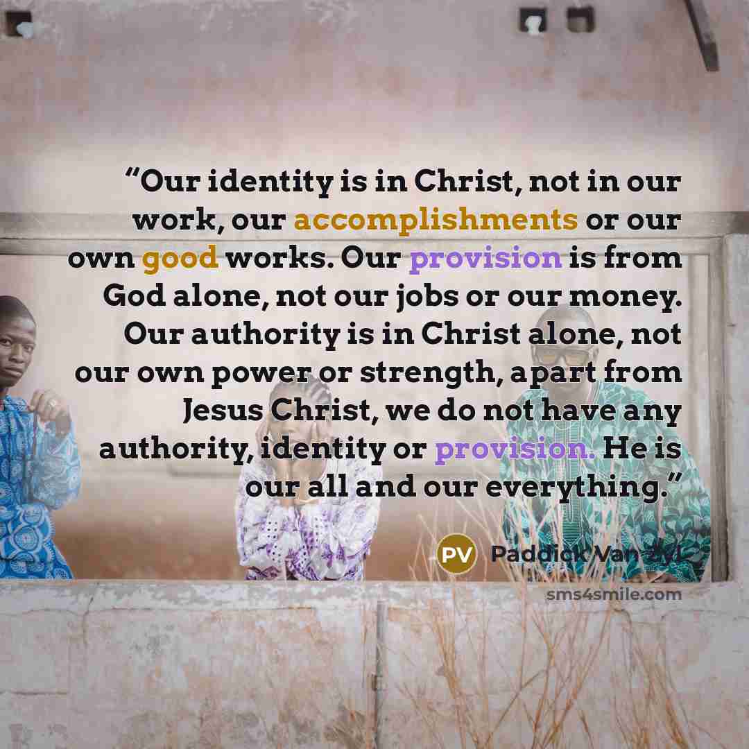 “Our identity is in Christ, not in our work, our accomplishments or our own good works. Our provision is from God alone, not our jobs or our money. Our authority is in Christ alone, not our own power or strength, apart from Jesus Christ, we do not have any authority, identity or provision. He is…” quote by Paddick Van Zyl