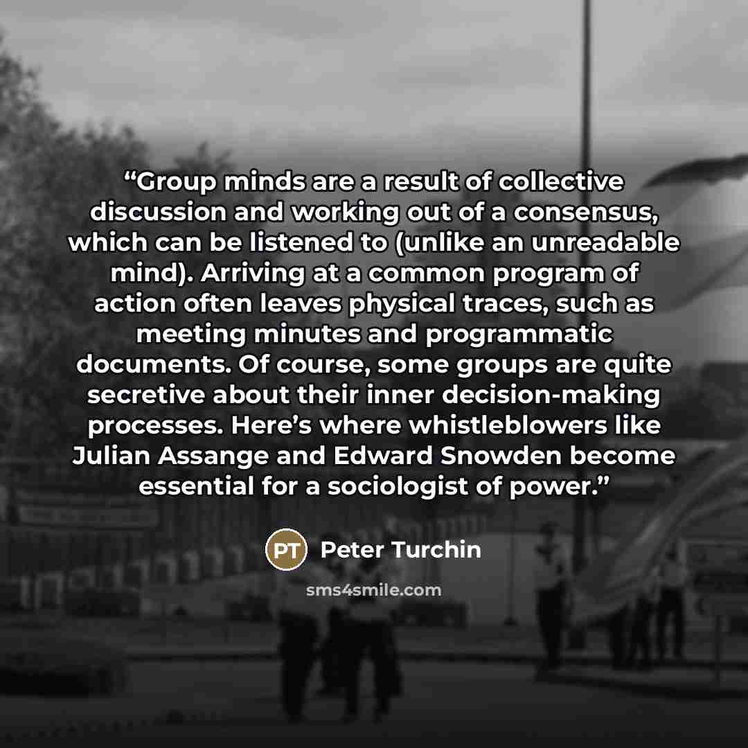 “Group minds are a result of collective discussion and working out of a consensus, which can be listened to (unlike an unreadable mind). Arriving at a common program of action often leaves physical traces, such as meeting minutes and programmatic documents. Of course, some groups are quite…” quote by Peter Turchin