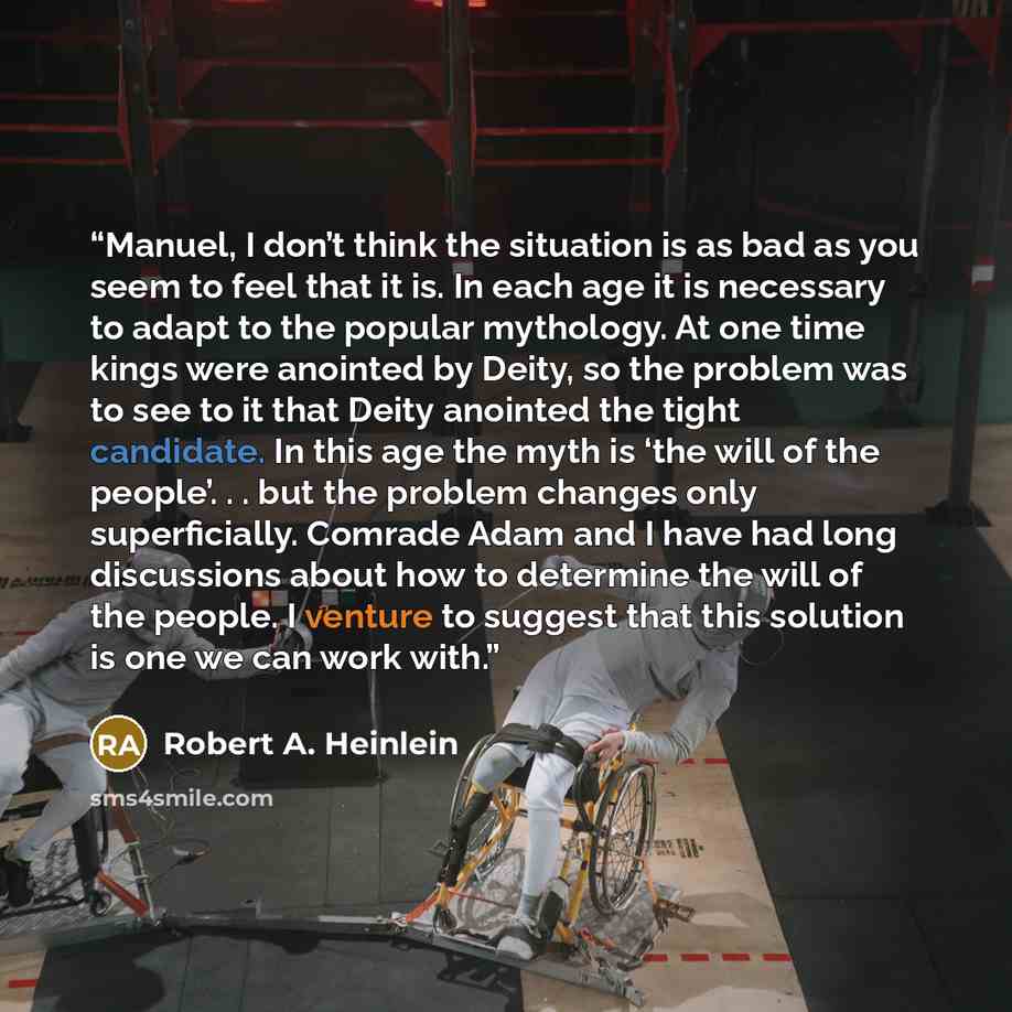 “Manuel, I don’t think the situation is as bad as you seem to feel that it is. In each age it is necessary to adapt to the popular mythology. At one time kings were anointed by Deity, so the problem was to see to it that Deity anointed the tight candidate. In this age the myth is ‘the will of the…” quote by Robert A. Heinlein