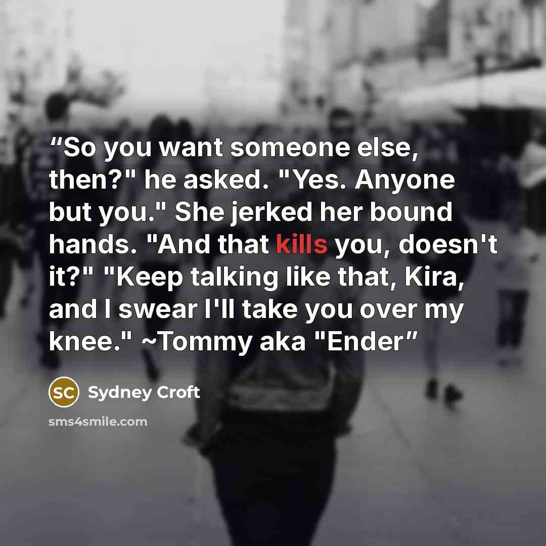 “So you want someone else, then?" he asked. "Yes. Anyone but you." She jerked her bound hands. "And that kills you, doesn't it?" "Keep talking like that, Kira, and I swear I'll take you over my knee." ~Tommy aka "Ender” quote by Sydney Croft