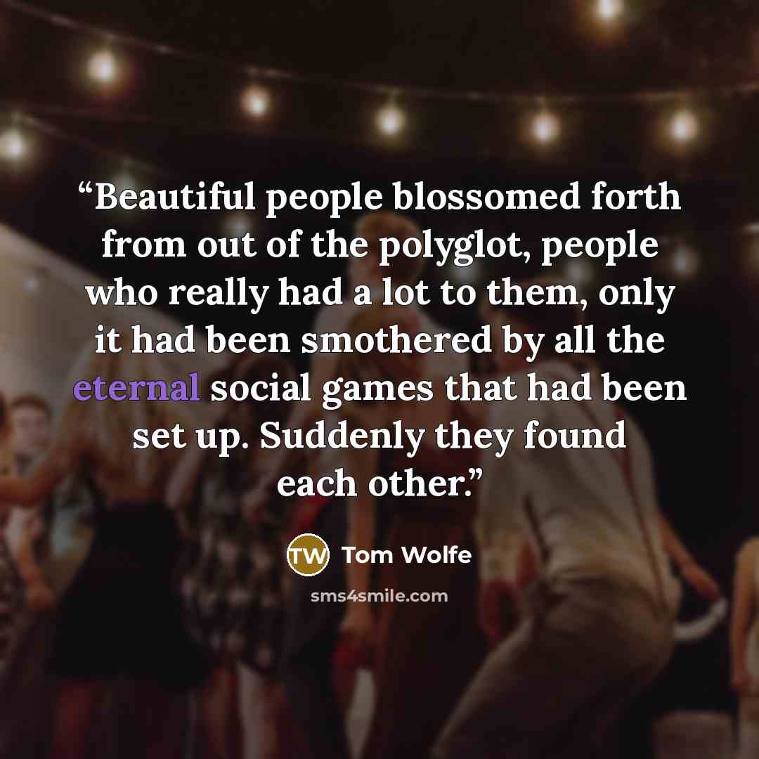 “Beautiful people blossomed forth from out of the polyglot, people who really had a lot to them, only it had been smothered by all the eternal social games that had been set up. Suddenly they found each other.” quote by Tom Wolfe