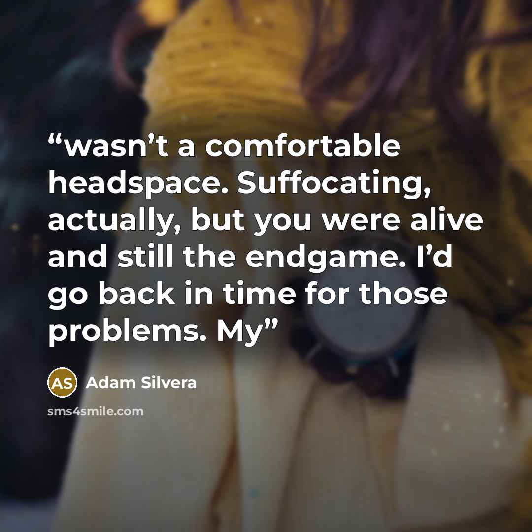 “wasn’t a comfortable headspace. Suffocating, actually, but you were alive and still the endgame. I’d go back in time for those problems. My” quote by Adam Silvera