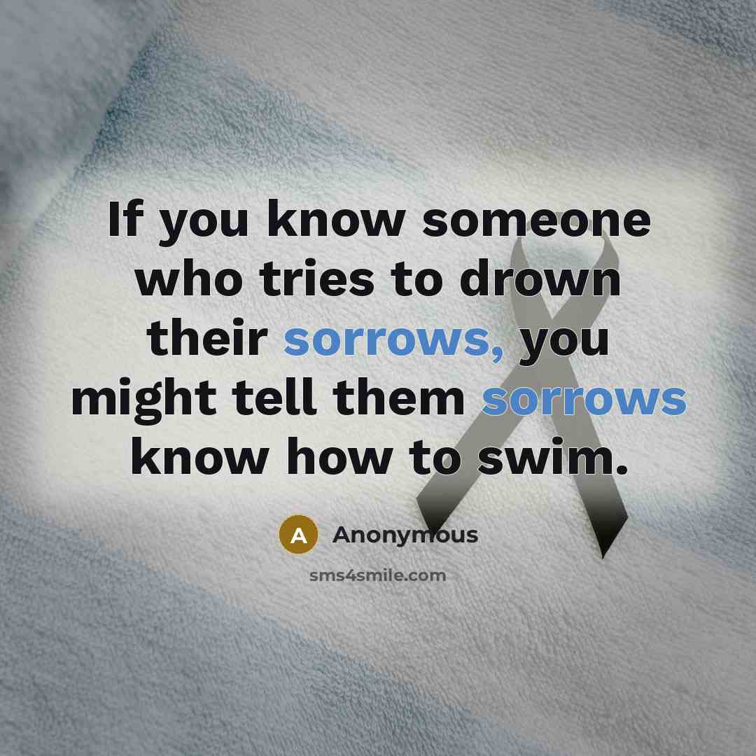 “If you know someone who tries to drown their sorrows, you might tell them sorrows know how to swim.” quote by Anonymous