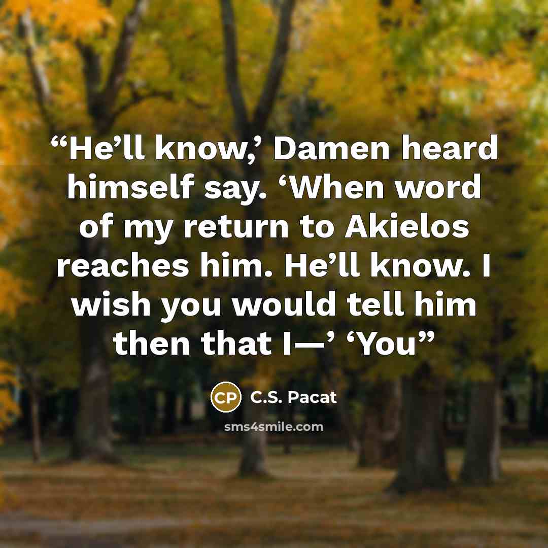 “He’ll know,’ Damen heard himself say. ‘When word of my return to Akielos reaches him. He’ll know. I wish you would tell him then that I—’ ‘You” quote by C.S. Pacat