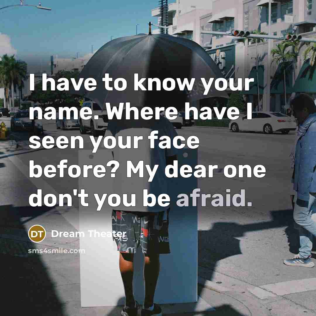 “I have to know your name. Where have I seen your face before? My dear one don't you be afraid.” quote by Dream Theater