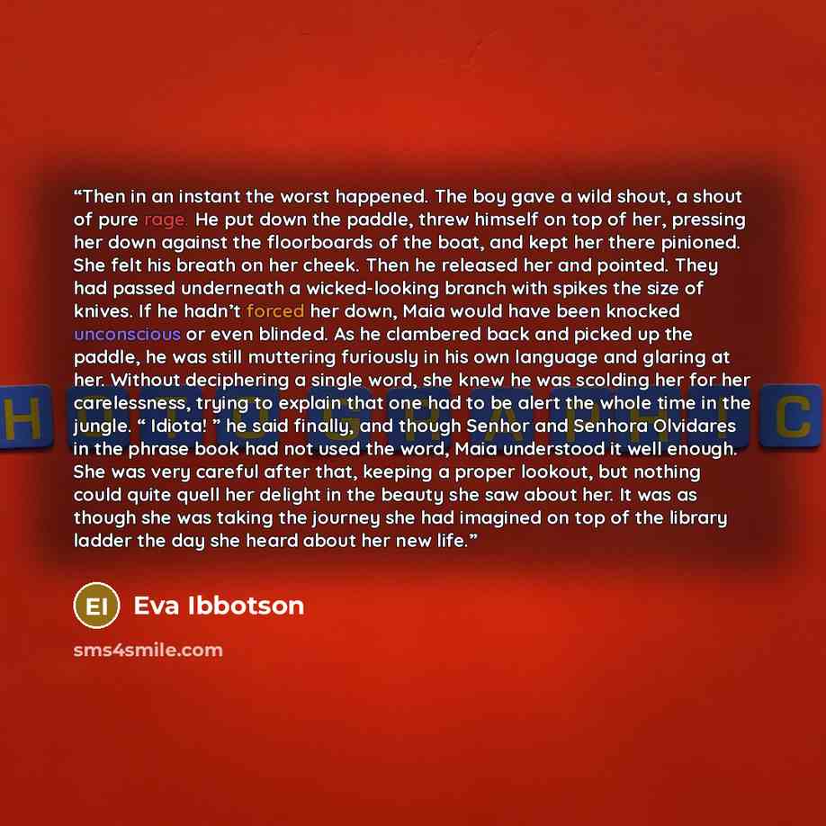 “Then in an instant the worst happened. The boy gave a wild shout, a shout of pure rage. He put down the paddle, threw himself on top of her, pressing her down against the floorboards of the boat, and kept her there pinioned. She felt his breath on her cheek. Then he released her and pointed. They…” quote by Eva Ibbotson
