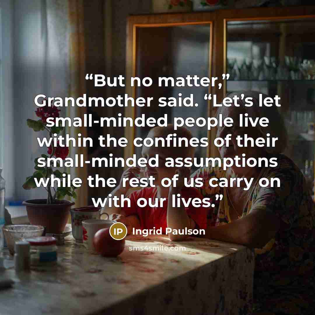 “But no matter,” Grandmother said. “Let’s let small-minded people live within the confines of their small-minded assumptions while the rest of us carry on with our lives.” quote by Ingrid Paulson