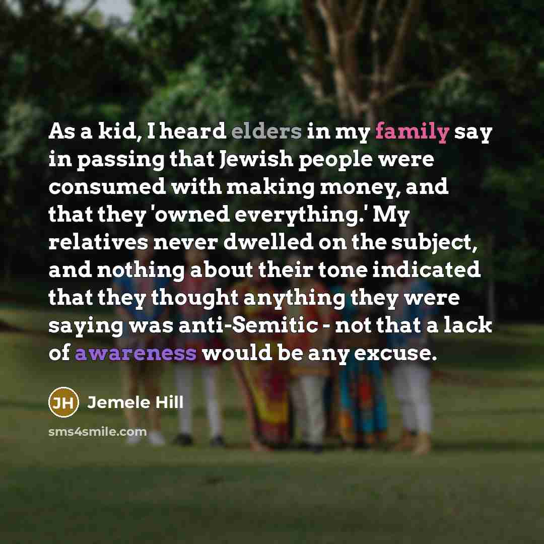 “As a kid, I heard elders in my family say in passing that Jewish people were consumed with making money, and that they 'owned everything.' My relatives never dwelled on the subject, and nothing about their tone indicated that they thought anything they were saying was anti-Semitic - not that a…” quote by Jemele Hill