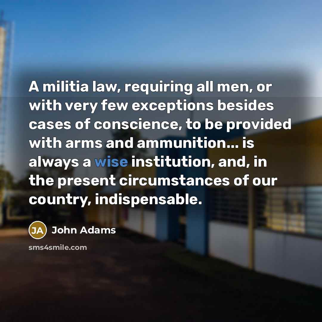 “A militia law, requiring all men, or with very few exceptions besides cases of conscience, to be provided with arms and ammunition... is always a wise institution, and, in the present circumstances of our country, indispensable.” quote by John Adams