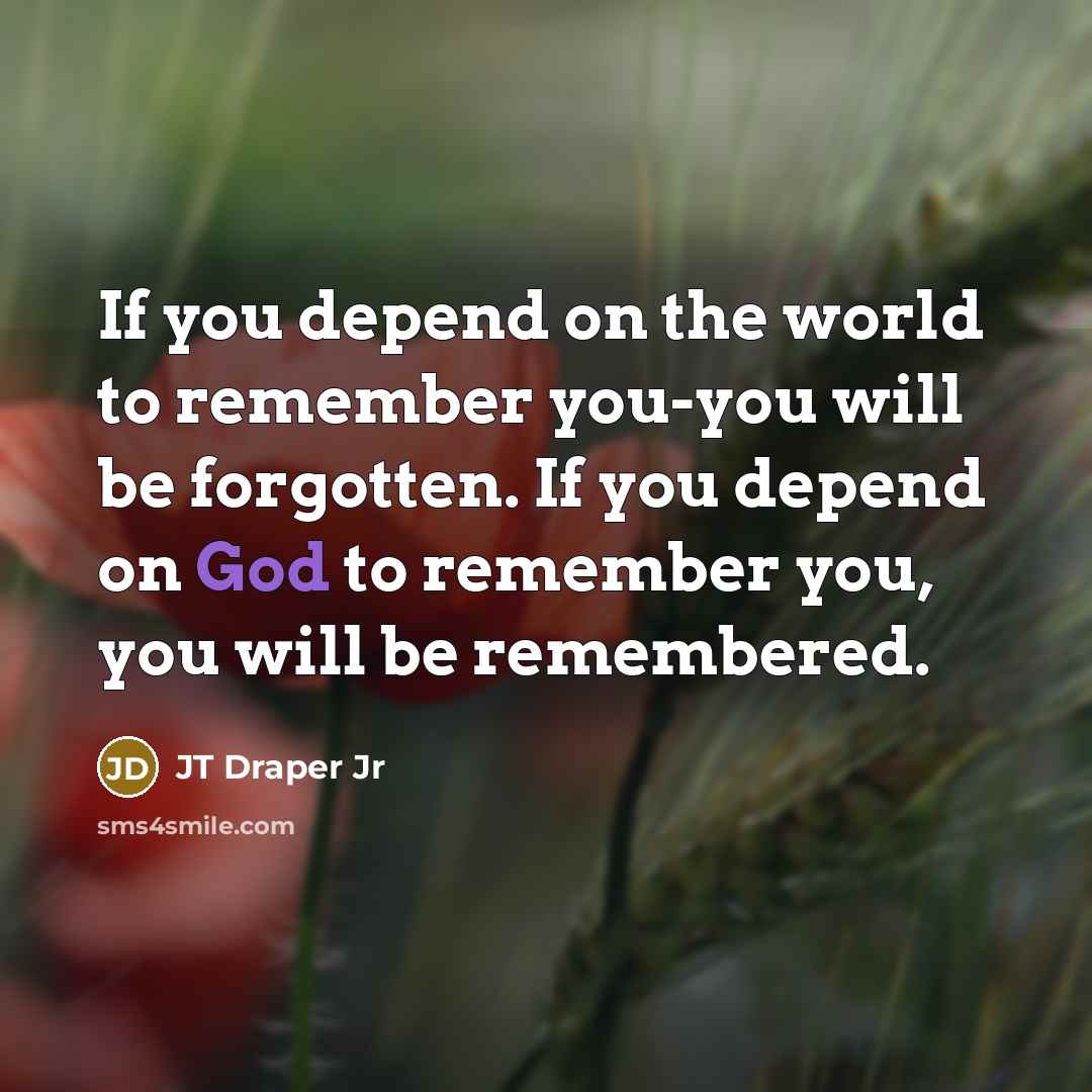 “If you depend on the world to remember you-you will be forgotten. If you depend on God to remember you, you will be remembered.” quote by JT Draper Jr