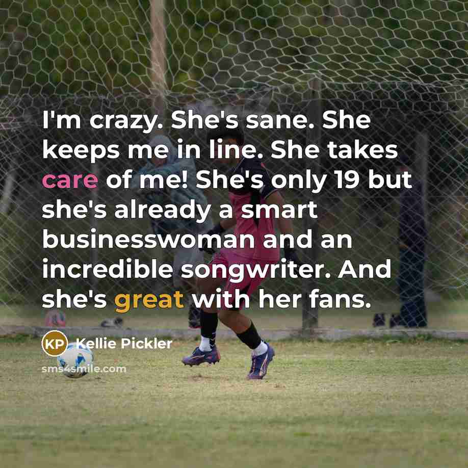 “I'm crazy. She's sane. She keeps me in line. She takes care of me! She's only 19 but she's already a smart businesswoman and an incredible songwriter. And she's great with her fans.” quote by Kellie Pickler