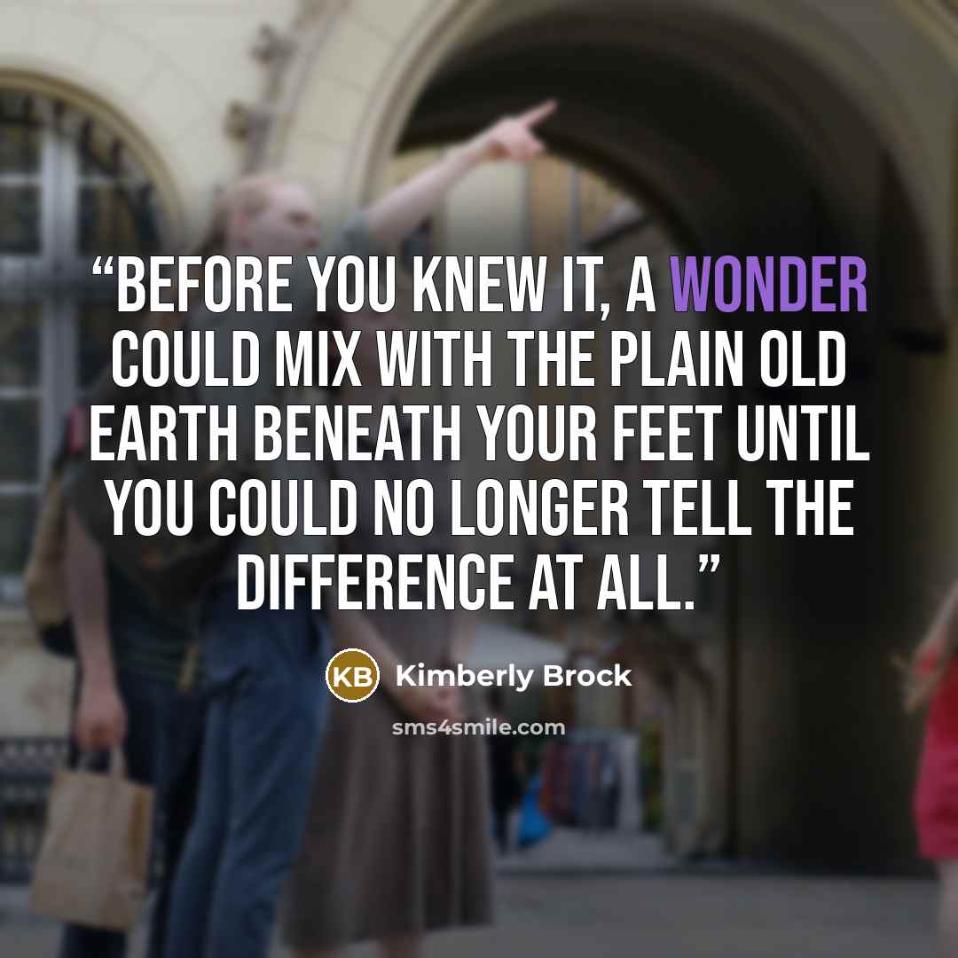 “Before you knew it, a wonder could mix with the plain old earth beneath your feet until you could no longer tell the difference at all.” quote by Kimberly Brock