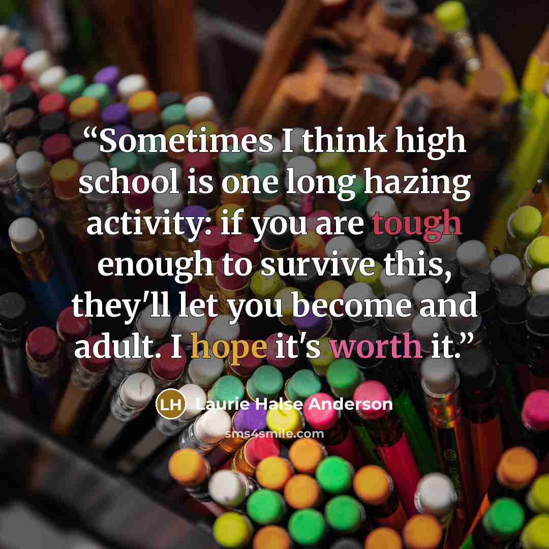 “Sometimes I think high school is one long hazing activity: if you are tough enough to survive this, they'll let you become and adult. I hope it's worth it.” quote by Laurie Halse Anderson