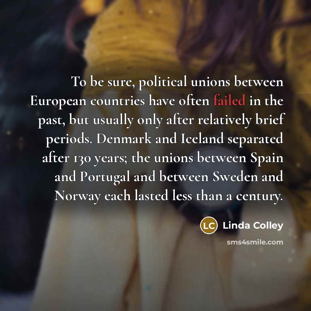 “To be sure, political unions between European countries have often failed in the past, but usually only after relatively brief periods. Denmark and Iceland separated after 130 years; the unions between Spain and Portugal and between Sweden and Norway each lasted less than a century.” quote by Linda Colley