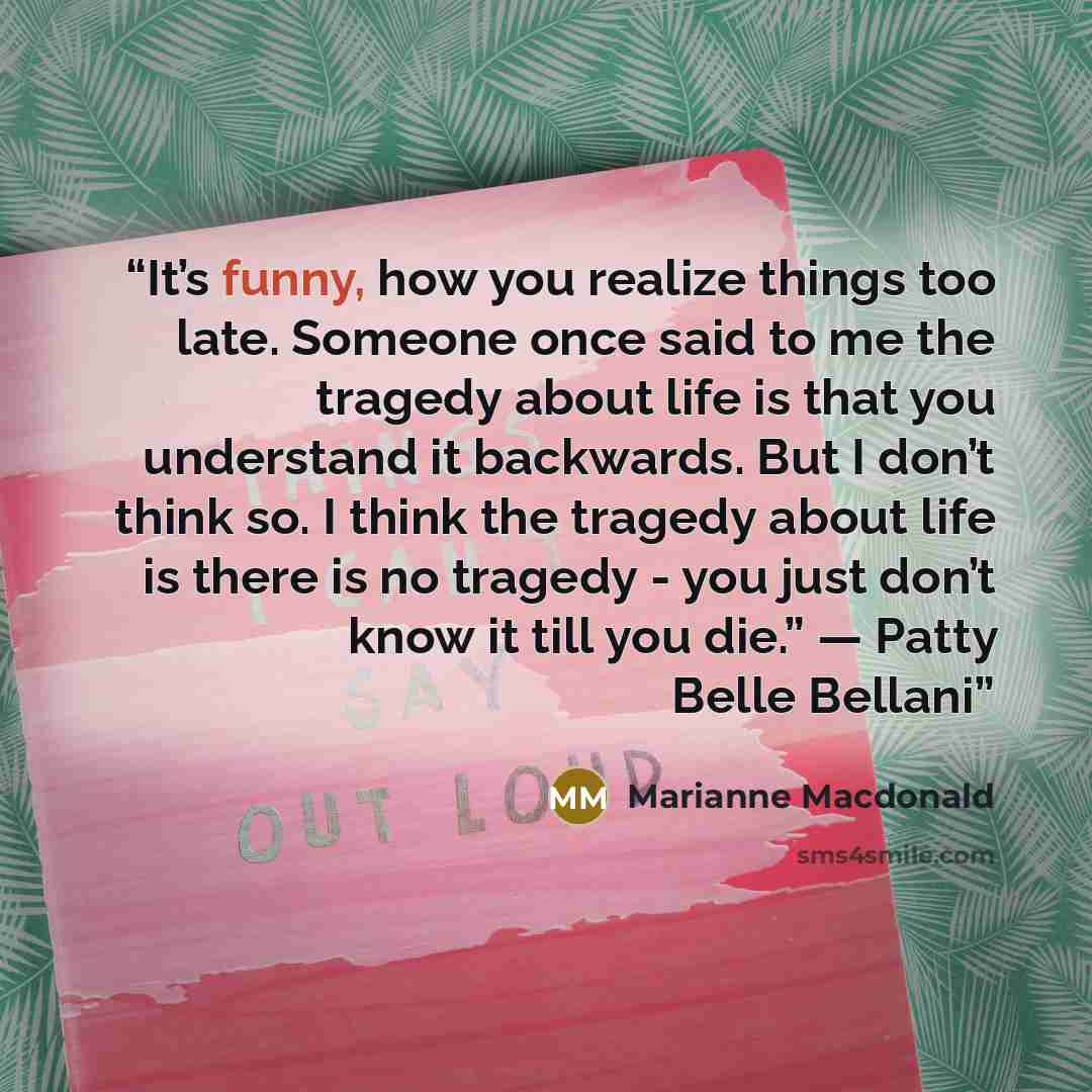 “It’s funny, how you realize things too late. Someone once said to me the tragedy about life is that you understand it backwards. But I don’t think so. I think the tragedy about life is there is no tragedy - you just don’t know it till you die.” — Patty Belle Bellani” quote by Marianne Macdonald