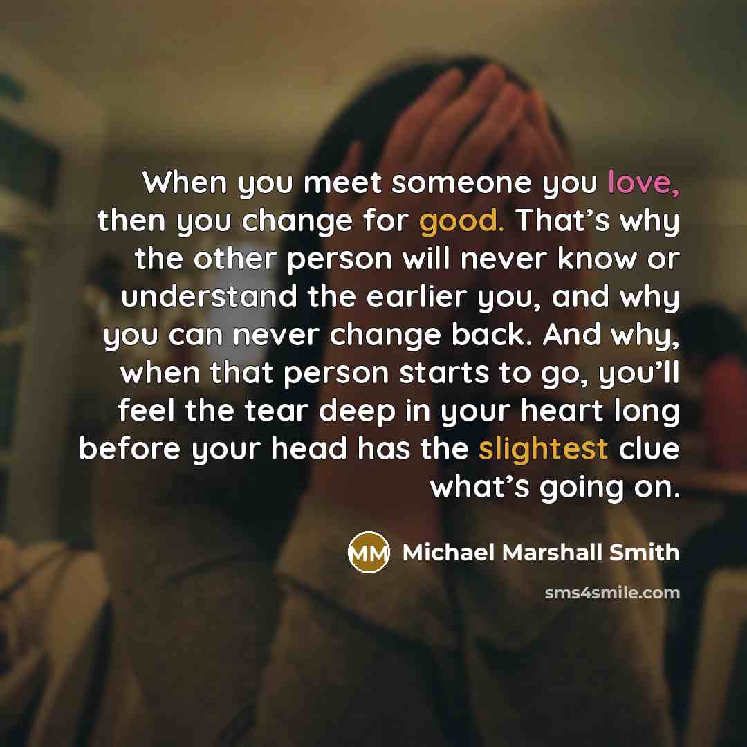 “When you meet someone you love, then you change for good. That’s why the other person will never know or understand the earlier you, and why you can never change back. And why, when that person starts to go, you’ll feel the tear deep in your heart long before your head has the slightest clue…” quote by Michael Marshall Smith
