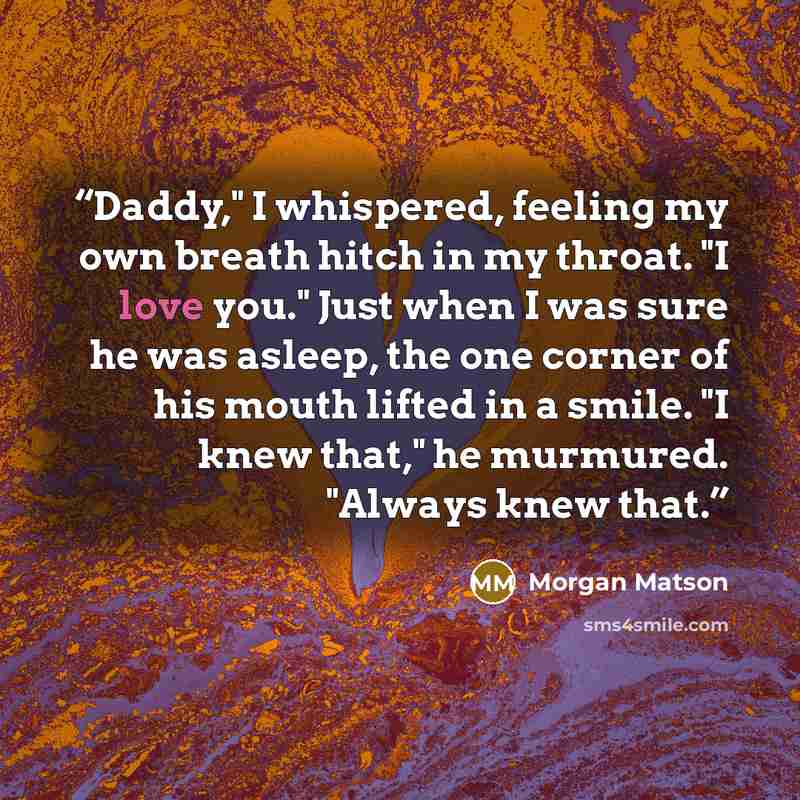 “Daddy," I whispered, feeling my own breath hitch in my throat. "I love you." Just when I was sure he was asleep, the one corner of his mouth lifted in a smile. "I knew that," he murmured. "Always knew that.” quote by Morgan Matson