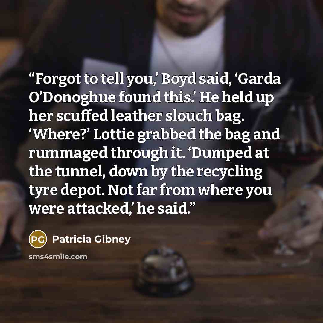 “Forgot to tell you,’ Boyd said, ‘Garda O’Donoghue found this.’ He held up her scuffed leather slouch bag. ‘Where?’ Lottie grabbed the bag and rummaged through it. ‘Dumped at the tunnel, down by the recycling tyre depot. Not far from where you were attacked,’ he said.” quote by Patricia Gibney