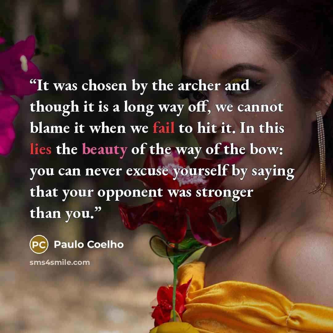 “It was chosen by the archer and though it is a long way off, we cannot blame it when we fail to hit it. In this lies the beauty of the way of the bow: you can never excuse yourself by saying that your opponent was stronger than you.” quote by Paulo Coelho