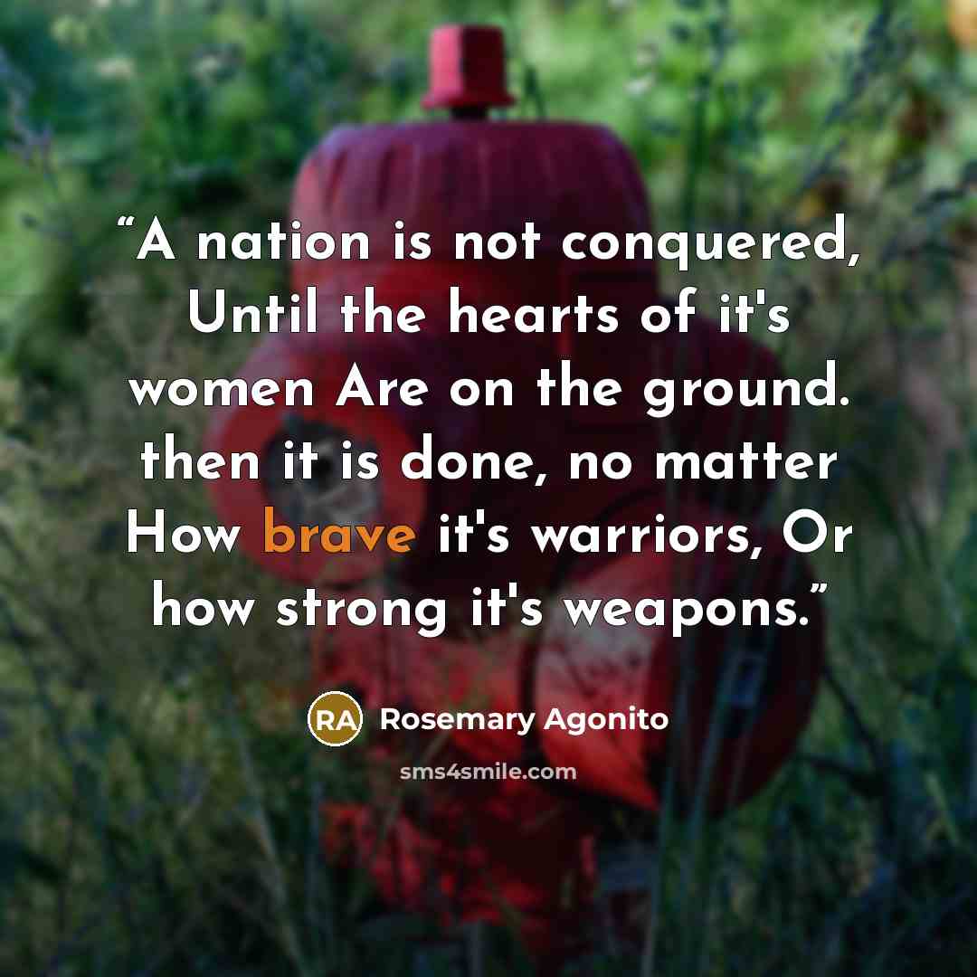 “A nation is not conquered, Until the hearts of it's women Are on the ground. then it is done, no matter How brave it's warriors, Or how strong it's weapons.” quote by Rosemary Agonito