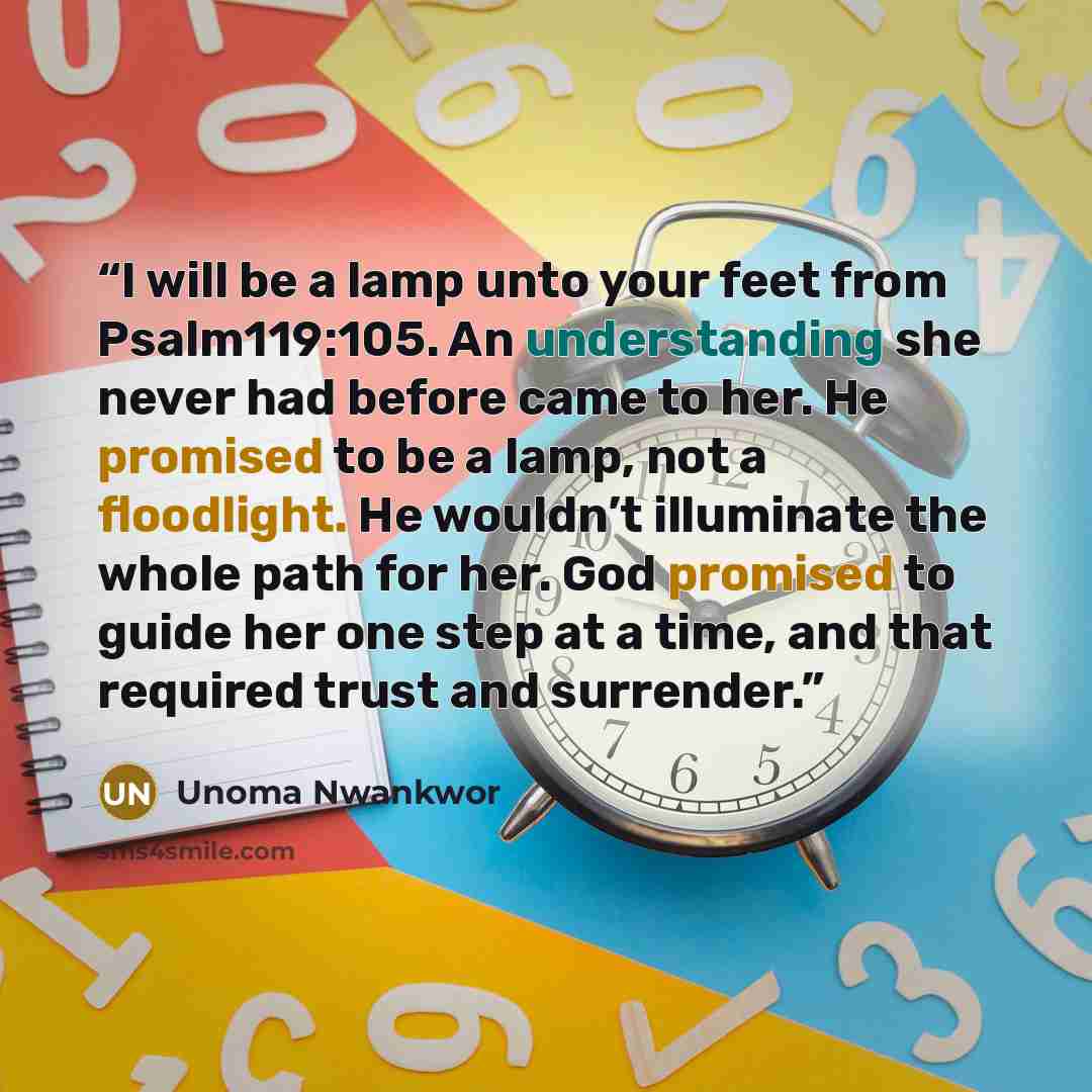 “I will be a lamp unto your feet from Psalm119:105. An understanding she never had before came to her. He promised to be a lamp, not a floodlight. He wouldn’t illuminate the whole path for her. God promised to guide her one step at a time, and that required trust and surrender.” quote by Unoma Nwankwor