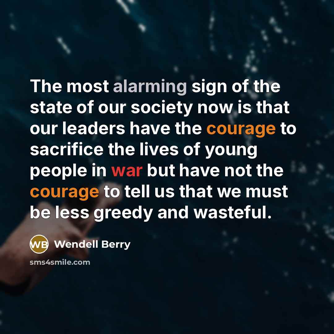 “The most alarming sign of the state of our society now is that our leaders have the courage to sacrifice the lives of young people in war but have not the courage to tell us that we must be less greedy and wasteful.” quote by Wendell Berry