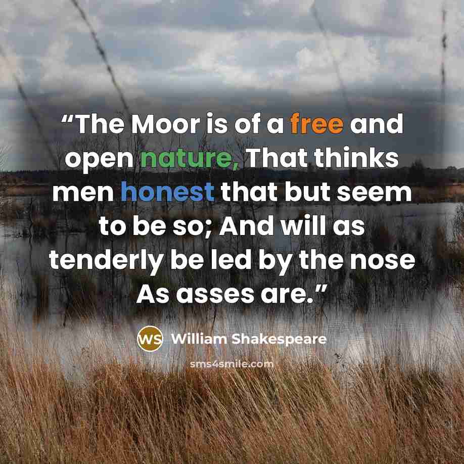 “The Moor is of a free and open nature, That thinks men honest that but seem to be so; And will as tenderly be led by the nose As asses are.” quote by William Shakespeare