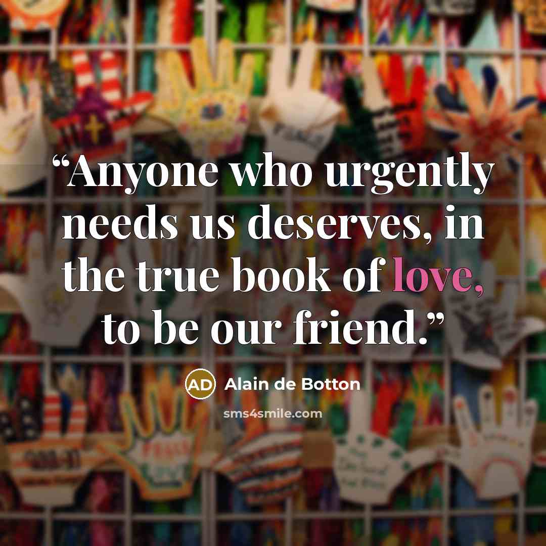 “Anyone who urgently needs us deserves, in the true book of love, to be our friend.” quote by Alain de Botton