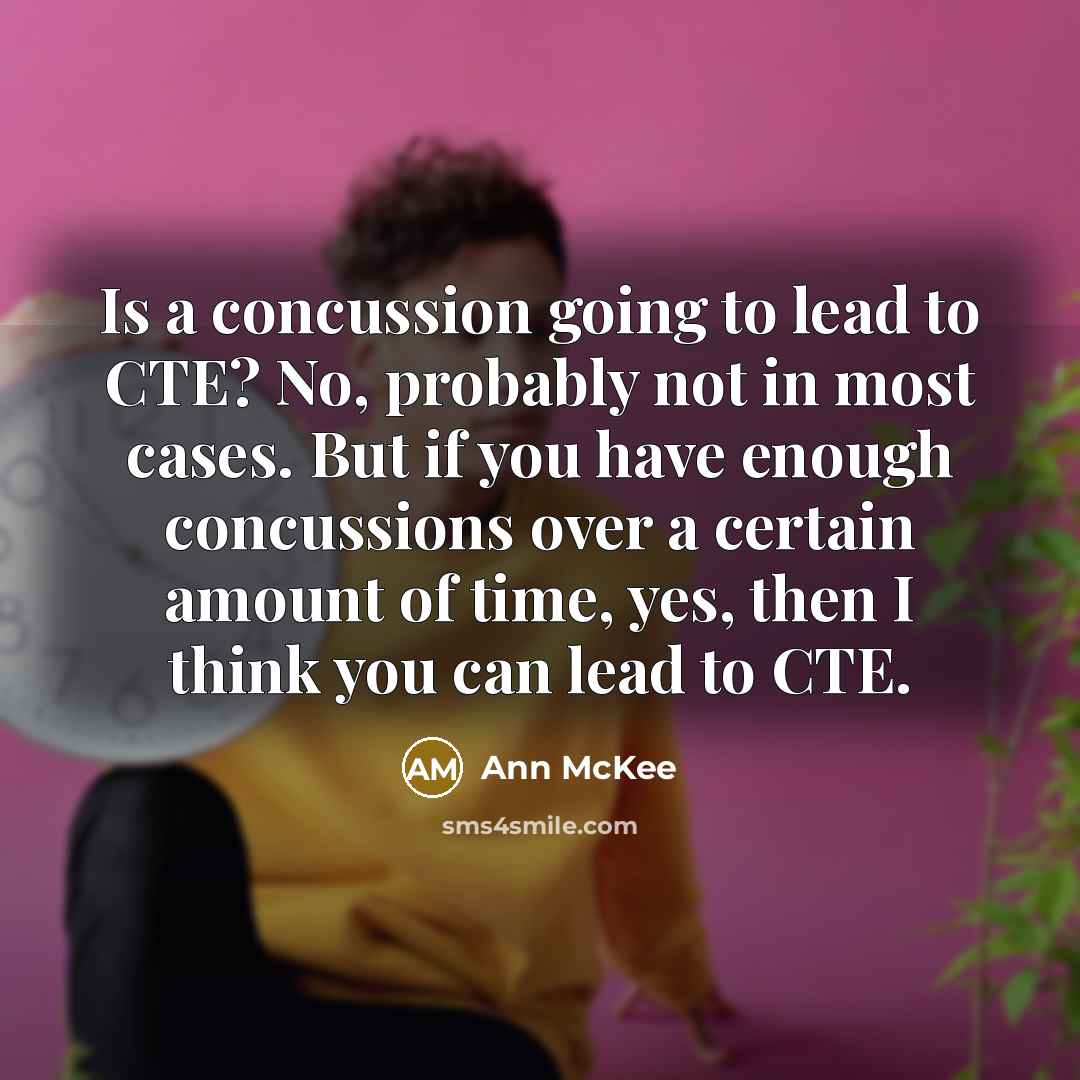 “Is a concussion going to lead to CTE? No, probably not in most cases. But if you have enough concussions over a certain amount of time, yes, then I think you can lead to CTE.” quote by Ann McKee