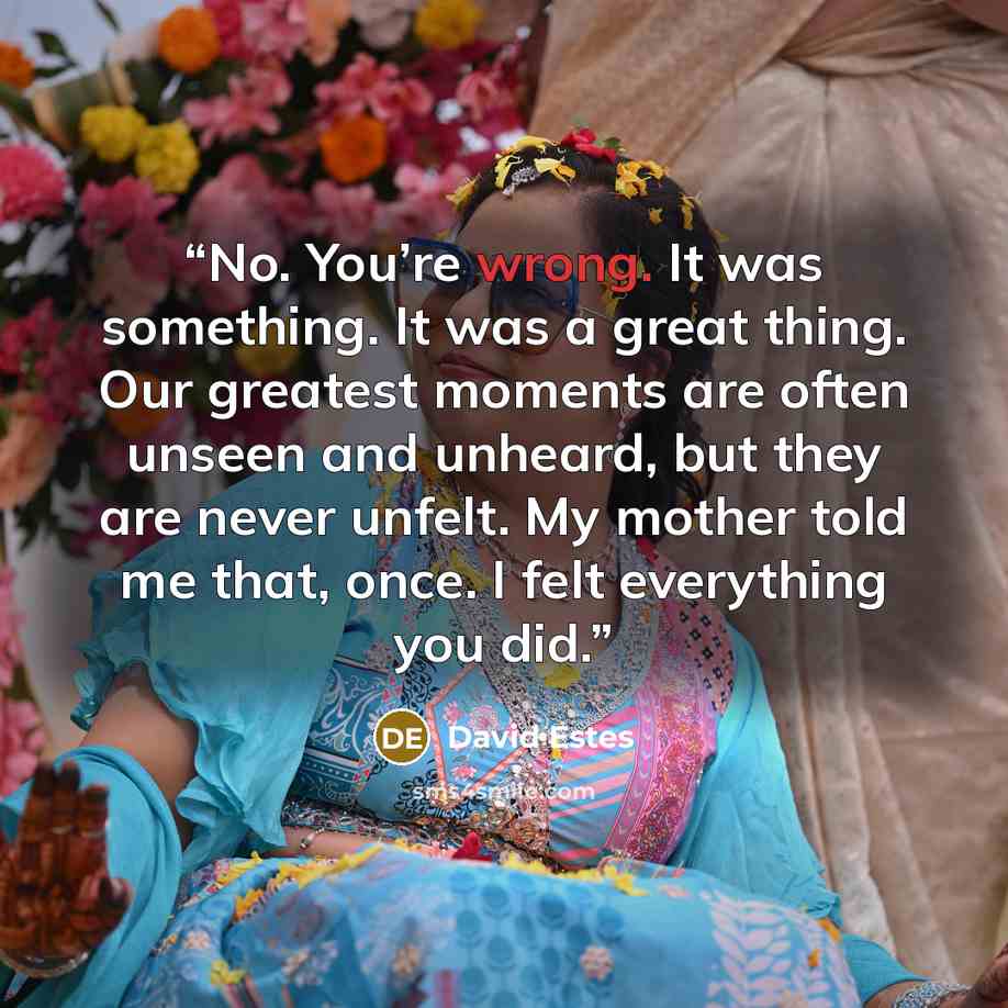“No. You’re wrong. It was something. It was a great thing. Our greatest moments are often unseen and unheard, but they are never unfelt. My mother told me that, once. I felt everything you did.” quote by David Estes