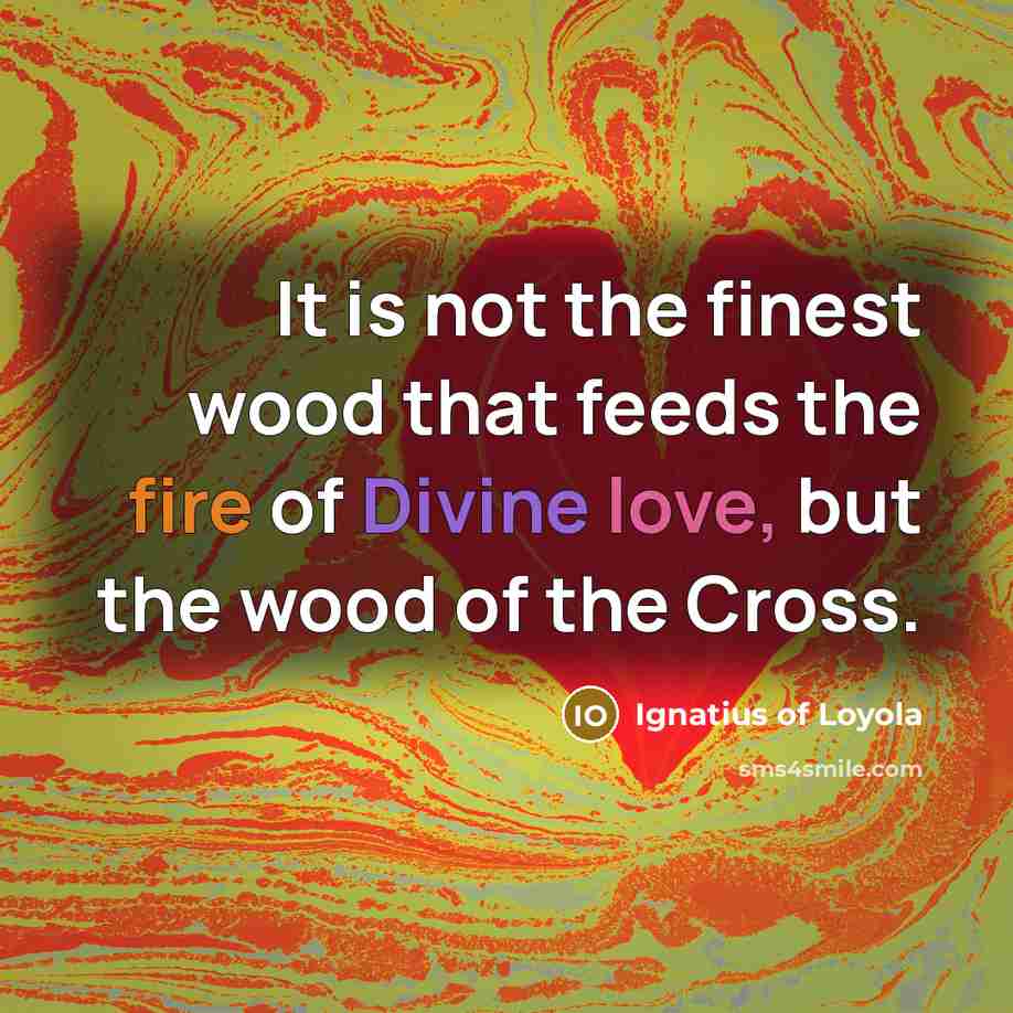 “It is not the finest wood that feeds the fire of Divine love, but the wood of the Cross.” quote by Ignatius of Loyola