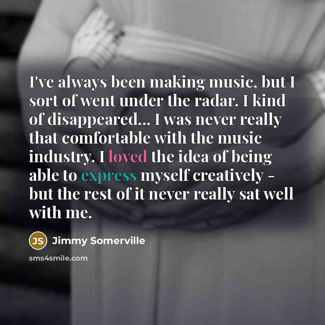 “I've always been making music, but I sort of went under the radar. I kind of disappeared... I was never really that comfortable with the music industry. I loved the idea of being able to express myself creatively - but the rest of it never really sat well with me.” quote by Jimmy Somerville