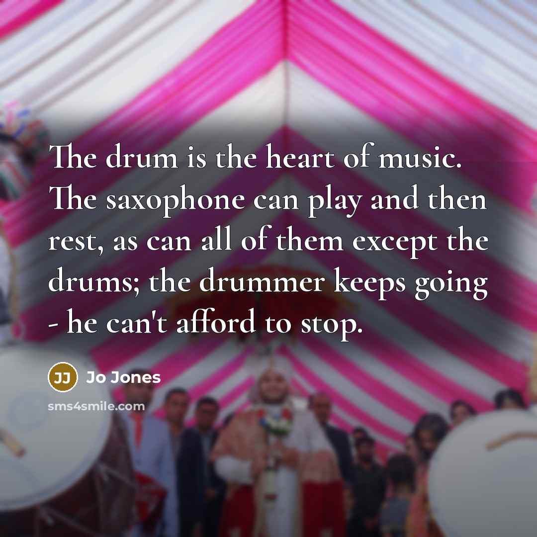 “The drum is the heart of music. The saxophone can play and then rest, as can all of them except the drums; the drummer keeps going - he can't afford to stop.” quote by Jo Jones
