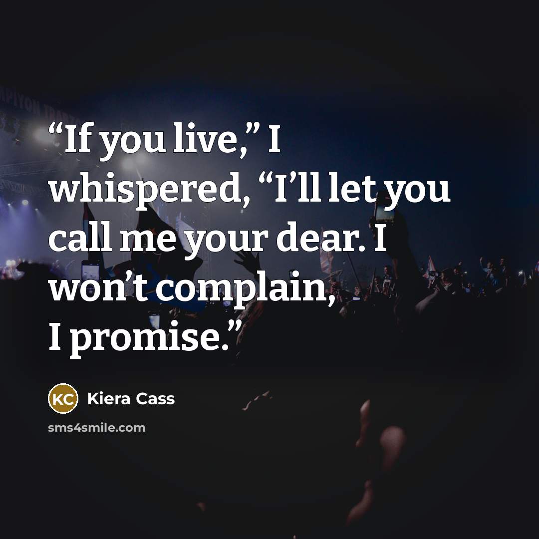 “If you live,” I whispered, “I’ll let you call me your dear. I won’t complain, I promise.” quote by Kiera Cass