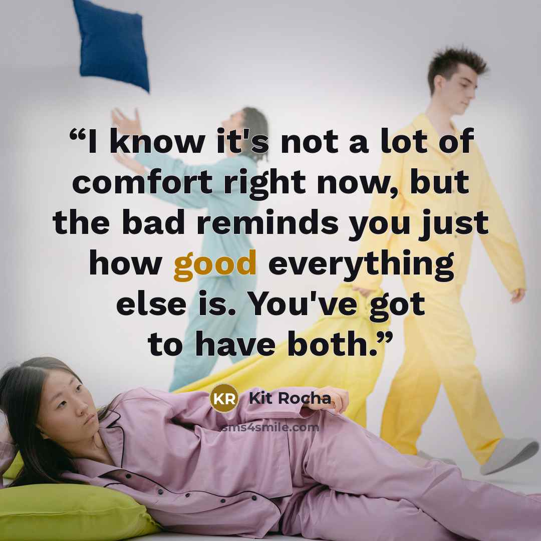 “I know it's not a lot of comfort right now, but the bad reminds you just how good everything else is. You've got to have both.” quote by Kit Rocha