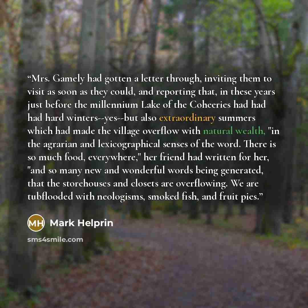 “Mrs. Gamely had gotten a letter through, inviting them to visit as soon as they could, and reporting that, in these years just before the millennium Lake of the Coheeries had had had hard winters--yes--but also extraordinary summers which had made the village overflow with natural wealth, "in the…” quote by Mark Helprin